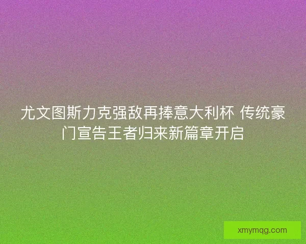 尤文图斯力克强敌再捧意大利杯 传统豪门宣告王者归来新篇章开启