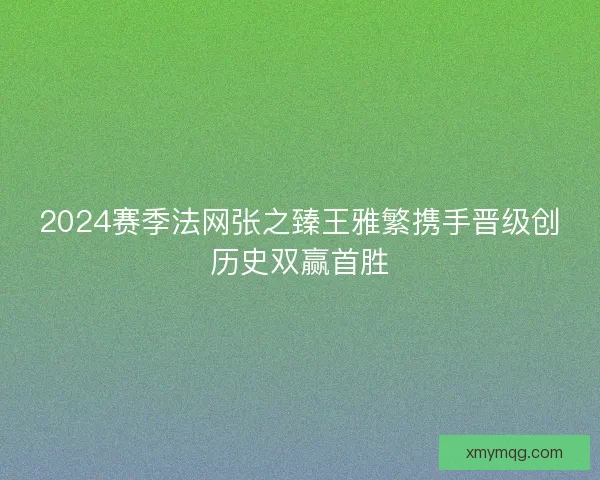 2024赛季法网张之臻王雅繁携手晋级创历史双赢首胜