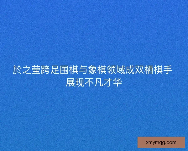 於之莹跨足围棋与象棋领域成双栖棋手 展现不凡才华