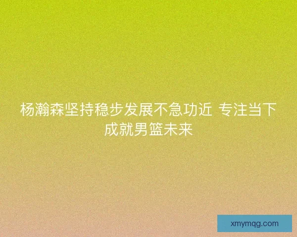 杨瀚森坚持稳步发展不急功近 专注当下成就男篮未来