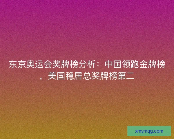 东京奥运会奖牌榜分析：中国领跑金牌榜，美国稳居总奖牌榜第二